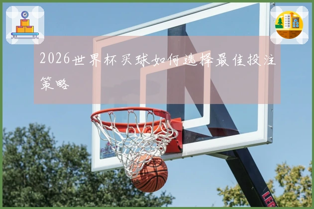 2026世界杯买球如何选择最佳投注策略